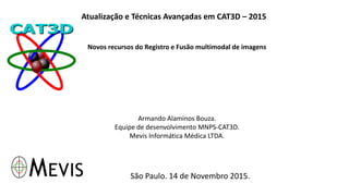 Atualização e Técnicas Avançadas em CAT3D – 2015
Novos recursos do Registro e Fusão multimodal de imagens
Armando Alaminos Bouza.
Equipe de desenvolvimento MNPS-CAT3D.
Mevis Informática Médica LTDA.
São Paulo. 14 de Novembro 2015.
 
