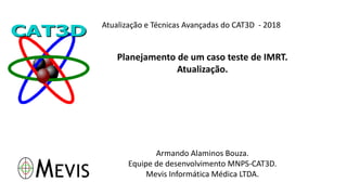 Atualização e Técnicas Avançadas do CAT3D - 2018
Planejamento de um caso teste de IMRT.
Atualização.
Armando Alaminos Bouza.
Equipe de desenvolvimento MNPS-CAT3D.
Mevis Informática Médica LTDA.
 
