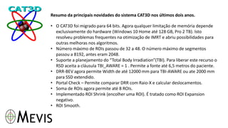 Resumo da principais novidades do sistema CAT3D nos últimos dois anos.
• O CAT3D foi migrado para 64 bits. Agora qualquer limitação de memória depende
exclusivamente do hardware (Windows 10 Home até 128 GB, Pro 2 TB). Isto
resolveu problemas frequentes na otimização de IMRT e abriu possibilidades para
outras melhoras nos algoritmos.
• Número máximo de ROIs passou de 32 a 48. O número máximo de segmentos
passou a 8192, antes eram 2048.
• Suporte a planejamento do “Total Body Irradiation”(TBI). Para liberar este recurso o
RSD aceita a cláusula TBI_AWARE = 1 . Permite a fonte até 6,5 metros do paciente.
• DRR-BEV agora permite Width de até 12000 mm para TBI-AWARE ou ate 2000 mm
para SSD extendido.
• Portal Check – Permite comparar DRR com Raio-X e calcular deslocamentos.
• Soma de ROIs agora permite até 8 ROIs.
• Implementado ROI Shrink (encolher uma ROI). É tratado como ROI Expansion
negativo.
• ROI Smooth.
 
