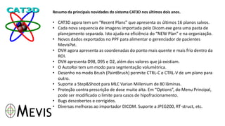 Resumo da principais novidades do sistema CAT3D nos últimos dois anos.
• CAT3D agora tem um “Recent Plans” que apresenta os últimos 16 planos salvos.
• Cada nova sequencia de imagens importada pelo Dicom.exe gera uma pasta de
planejamento separada. Isto ajuda na eficiência do “NEW Plan” e na organização.
• Novos dados exportados no PPF para alimentar o gerenciador de pacientes
MevisPat.
• DVH agora apresenta as coordenadas do ponto mais quente e mais frio dentro da
ROI.
• DVH apresenta D98, D95 e D2, além dos valores que já existiam.
• O AutoRoi tem um modo para segmentação volumétrica.
• Desenho no modo Brush (PaintBrush) permite CTRL-C e CTRL-V de um plano para
outro.
• Suporte a Step&Shoot para MLC Varian Millenium de 80 lâminas.
• Proteção contra prescrição de dose muito alta. Em “Options”, do Menu Principal,
pode ser modificado o limite para casos de hipofracionamento.
• Bugs descobertos e corrigidos.
• Diversas melhoras ao importador DICOM. Suporte a JPEG200, RT-struct, etc.
 
