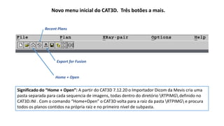 Novo menu inicial do CAT3D. Três botões a mais.
Export for Fusion
Home + Open
Recent Plans
Significado do “Home + Open”: A partir do CAT3D 7.12.20 o Importador Dicom da Mevis cria uma
pasta separada para cada sequencia de imagens, todas dentro do diretório RTPIMG definido no
CAT3D.INI . Com o comando “Home+Open” o CAT3D volta para a raiz da pasta RTPIMG e procura
todos os planos contidos na própria raiz e no primeiro nível de subpasta.
 