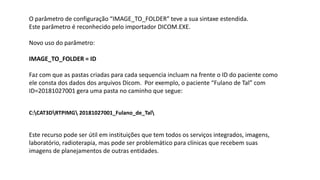 O parâmetro de configuração “IMAGE_TO_FOLDER” teve a sua sintaxe estendida.
Este parâmetro é reconhecido pelo importador DICOM.EXE.
Novo uso do parâmetro:
IMAGE_TO_FOLDER = ID
Faz com que as pastas criadas para cada sequencia incluam na frente o ID do paciente como
ele consta dos dados dos arquivos Dicom. Por exemplo, o paciente “Fulano de Tal” com
ID=20181027001 gera uma pasta no caminho que segue:
C:CAT3DRTPIMG 20181027001_Fulano_de_Tal
Este recurso pode ser útil em instituições que tem todos os serviços integrados, imagens,
laboratório, radioterapia, mas pode ser problemático para clínicas que recebem suas
imagens de planejamentos de outras entidades.
 