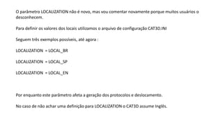 O parâmetro LOCALIZATION não é novo, mas vou comentar novamente porque muitos usuários o
desconhecem.
Para definir os valores dos locais utilizamos o arquivo de configuração CAT3D.INI
Seguem três exemplos possíveis, até agora :
LOCALIZATION = LOCAL_BR
LOCALIZATION = LOCAL_SP
LOCALIZATION = LOCAL_EN
Por enquanto este parâmetro afeta a geração dos protocolos e deslocamento.
No caso de não achar uma definição para LOCALIZATION o CAT3D assume Inglês.
 