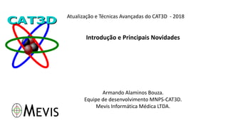 Atualização e Técnicas Avançadas do CAT3D - 2018
Introdução e Principais Novidades
Armando Alaminos Bouza.
Equipe de desenvolvimento MNPS-CAT3D.
Mevis Informática Médica LTDA.
 