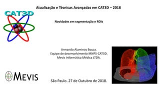 Atualização e Técnicas Avançadas em CAT3D – 2018
Novidades em segmentação e ROIs
Armando Alaminos Bouza.
Equipe de desenvolvimento MNPS-CAT3D.
Mevis Informática Médica LTDA.
São Paulo. 27 de Outubro de 2018.
 