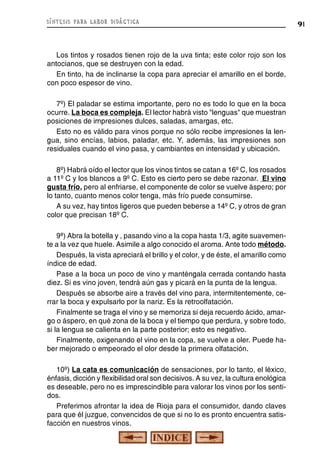 91síntesis para labor didáctica
Los tintos y rosados tienen rojo de la uva tinta; este color rojo son los
antocianos, que se destruyen con la edad.
En tinto, ha de inclinarse la copa para apreciar el amarillo en el borde,
con poco espesor de vino.
7º) El paladar se estima importante, pero no es todo lo que en la boca
ocurre. La boca es compleja. El lector habrá visto "lenguas" que muestran
posiciones de impresiones dulces, saladas, amargas, etc.
Esto no es válido para vinos porque no sólo recibe impresiones la len-
gua, sino encías, labios, paladar, etc. Y, además, las impresiones son
residuales cuando el vino pasa, y cambiantes en intensidad y ubicación.
8º) Habrá oído el lector que los vinos tintos se catan a 16º C, los rosados
a 11º C y los blancos a 9º C. Esto es cierto pero se debe razonar. El vino
gusta frío, pero al enfriarse, el componente de color se vuelve áspero; por
lo tanto, cuanto menos color tenga, más frío puede consumirse.
A su vez, hay tintos ligeros que pueden beberse a 14º C, y otros de gran
color que precisan 18º C.
9ª) Abra la botella y , pasando vino a la copa hasta 1/3, agite suavemen-
te a la vez que huele. Asimile a algo conocido el aroma. Ante todo método.
Después, la vista apreciará el brillo y el color, y de éste, el amarillo como
índice de edad.
Pase a la boca un poco de vino y manténgala cerrada contando hasta
diez. Si es vino joven, tendrá aún gas y picará en la punta de la lengua.
Después se absorbe aire a través del vino para, intermitentemente, ce-
rrar la boca y expulsarlo por la nariz. Es la retroolfatación.
Finalmente se traga el vino y se memoriza si deja recuerdo ácido, amar-
go o áspero, en qué zona de la boca y el tiempo que perdura, y sobre todo,
si la lengua se calienta en la parte posterior; esto es negativo.
Finalmente, oxigenando el vino en la copa, se vuelve a oler. Puede ha-
ber mejorado o empeorado el olor desde la primera olfatación.
10º) La cata es comunicación de sensaciones, por lo tanto, el léxico,
énfasis, dicción y flexibilidad oral son decisivos. A su vez, la cultura enológica
es deseable, pero no es imprescindible para valorar los vinos por los senti-
dos.
Preferimos afrontar la idea de Rioja para el consumidor, dando claves
para que él juzgue, convencidos de que si no lo es pronto encuentra satis-
facción en nuestros vinos.
 