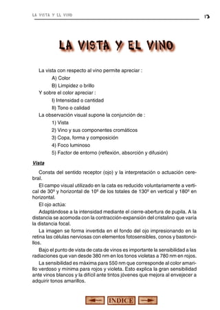 la vista y el vino

La vista con respecto al vino permite apreciar :
A) Color
B) Limpidez o brillo
Y sobre el color apreciar :
I) Intensidad o cantidad
II) Tono o calidad
La observación visual supone la conjunción de :
1) Vista
2) Vino y sus componentes cromáticos
3) Copa, forma y composición
4) Foco luminoso
5) Factor de entorno (reflexión, absorción y difusión)
Vista
Consta del sentido receptor (ojo) y la interpretación o actuación cerebral.
El campo visual utilizado en la cata es reducido voluntariamente a vertical de 30º y horizontal de 10º de los totales de 130º en vertical y 180º en
horizontal.
El ojo actúa:
Adaptándose a la intensidad mediante el cierre-abertura de pupila. A la
distancia se acomoda con la contracción-expansión del cristalino que varía
la distancia focal.
La imagen se forma invertida en el fondo del ojo impresionando en la
retina las células nerviosas con elementos fotosensibles, conos y bastoncillos.
Bajo el punto de vista de cata de vinos es importante la sensibilidad a las
radiaciones que van desde 380 nm en los tonos violetas a 780 nm en rojos.
La sensibilidad es máxima para 550 nm que corresponde al color amarillo verdoso y mínima para rojos y violeta. Esto explica la gran sensibilidad
ante vinos blancos y la difícil ante tintos jóvenes que mejora al envejecer a
adquirir tonos amarillos.

13

 