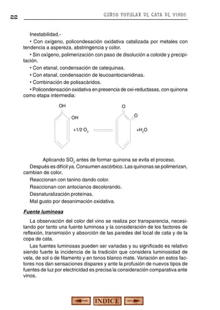 CURSO POPULAR DE CATA DE VINOS

22

Inestabilidad.• Con oxígeno, policondesación oxidativa catalizada por metales con
tendencia a aspereza, abstringencia y color.
• Sin oxígeno, polimerización con paso de disolución a coloide y precipitación.
• Con etanal, condensación de catequinas.
• Con etanal, condensación de leucoantocianidinas.
• Combinación de polisacáridos.
• Policondensación oxidativa en presencia de oxi-reductasas, con quinona
como etapa intermedia:
OH

O
OH
+1/2 O2

O
+H2O

Aplicando SO2 antes de formar quinona se evita el proceso.
Después es difícil ya. Consumen ascórbico. Las quinonas se polimerizan,
cambian de color.
Reaccionan con tanino dando color.
Reaccionan con antocianos decolorando.
Desnaturalización proteínas.
Mal gusto por desanimación oxidativa.
Fuente luminosa
La observación del color del vino se realiza por transparencia, necesitando por tanto una fuente luminosa y la consideración de los factores de
reflexión, transmisión y absorción de las paredes del local de cata y de la
copa de cata.
Las fuentes luminosas pueden ser variadas y su significado es relativo
siendo fuerte la incidencia de la tradición que considera luminosidad de
vela, de sol o de filamento y en tonos blanco mate. Variación en estos factores nos dan sensaciones dispares y ante la profusión de nuevos tipos de
fuentes de luz por electricidad es precisa la consideración comparativa ante
vinos.

 