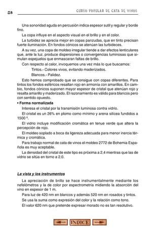 CURSO POPULAR DE CATA DE VINOS

28

Una sonoridad aguda en percusión indica espesor sutil y regular y borde
fino.
La copa influye en el aspecto visual en el brillo y en el color.
La turbidez se aprecia mejor en copas panzudas, que en tinto precisan
fuerte iluminación. En fondos cónicos se atenúan las turbideces.
A su vez, una copa de moldeo irregular tiende a dar efectos lenticulares
que, ante la luz, produce dispersiones o convergencias luminosas que simulan espejuelos que enmascaran faltas de brillo.
Con respecto al calor, invoquemos una vez más lo que buscamos:
Tintos.- Colores vivos, evitando maderizados.
Blancos.- Palidez.
Esto hemos comprobado que se consigue con copas diferentes. Para
tintos los fondos esféricos resaltan rojo en armonía con amarillos. En cambio, fondos cónicos suponen mayor espesor de cristal que atenúan rojo y
resalta amarillo y maderizado. El razonamiento es válido para blancos pero
con sentido opuesto.
• Forma normalizada
Interesa el cristal por la transmisión luminosa contra vidrio.
El cristal es un 26% en plomo como mínimo y arena silícea fundidos a
1500 º.
El vidrio incluye modificación cromática en tenue verde que altera la
percepción de rojo.
El moldeo soplado a boca da ligereza adecuada para menor inercia térmica y cromática.
Para trabajo normal de cata de vinos el moldeo 2772 de Bohemia Española es muy aceptable.
La densidad del cristal de este tipo es próxima a 2,4 mientras que las de
vidrio se sitúa en torno a 2,0.

La vista y los instrumentos
La apreciación de brillo se hace instrumentalmente mediante los
nefelómetros y la de color por espectrometría midiendo la absorción del
vino en espesor de 1 m.
Para luz de 420 nm en blancos y además 520 nm en rosados y tintos.
Se usa la suma como expresión del color y la relación como tono.
El valor 620 nm que pretende expresar morado no es tan resolutivo.

 