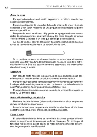 CURSO POPULAR DE CATA DE VINOS

32

Color de uvas
Para poderlo medir en maduración exponemos un método sencillo que
nosotros desarrollamos.
Es preciso disponer de unos diez tubos de ensayo de unos 15 cm de
capacidad y con tapón roscado y de una pequeña cantidad (sólo 50 gr.) de
enzimas pectolíticas.
Después de tomar en el vaso pH y grado, se agrega media cucharada
de las de café de enzimas, se revuelve bien y dos horas después se toman
10 cc de mosto y se pasa a un tubo que contenga 3 cc de alcohol.
Así queda fijado el color en el líquido y guardando los tubos de diversas
tomas se tiene una escala visual de adquisición de color.

Si no pusiéramos enzimas ni alcohol veríamos amarronear el mosto a
una hora (abierto) y la altura del estrato marrón nos daría idea de la actividad de tirosinasa. Si la uva estuviera enferma este estrato marrón se debería a tirosinasa y a lacasa.
Catavinos
Han llegado hasta nosotros los catavinos de plata alveolados que permiten apreciar matices sutiles de color aunque no aromas y sabor.
Para proseguir con estas ventajas nosotros vemos interés a poner como
fondo papel de aluminio y de este modo, con la copa normalizada (catavinos 2772), podemos hacer una apreciación total del vino.
El papel de aluminio debe colocarse, después de levemente arrugado, a
unos 10-20 cm de la copa.
Hasta dónde se llega por el color
Mediante la cata del color (intensidad y tono) de los vinos se pueden
derivar conclusiones importantes.
La apreciación visual no puede dar resultados absolutos, ni el mismo
espectrofotómetro, pero sí orientaciones relativas valiosas.
Color y zona
El valor diferencial más firme es la vinífera. La zonas pueden diferenciarse en sus vinos si tienen masas viníferas diferentes. Sin embargo, el
tono rojo-rubí de Rioja puede ocurrir de modo similar en muchos otros vinos, luego no puede ser diferencial.

 