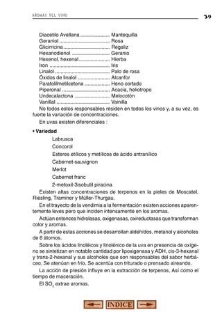 aromas del vino

Diacetilo Avellana ..................... Mantequilla
Geraniol .................................... Rosa
Glicirricina ................................. Regaliz
Hexanodienol ........................... Geranio
Hexenol, hexenal ...................... Hierba
Iron ........................................... Iris
Linalol ....................................... Palo de rosa
Óxidos de linalol ....................... Alcanfor
Paratolilmetilcetona .................. Heno cortado
Piperonal .................................. Acacia, heliotropo
Undecalactona ......................... Melocotón
Vanillal ...................................... Vainilla
No todos estos responsables residen en todos los vinos y, a su vez, es
fuerte la variación de concentraciones.
En uvas existen diferenciales :
• Variedad
Labrusca
Concorol
Esteres etílicos y metílicos de ácido antranílico
Cabernet-sauvignon
Merlot
Cabernet franc
2-metoxil-3isobutil piracina
Existen altas concentraciones de terpenos en la pieles de Moscatel,
Riesling, Traminer y Müller-Thurgau.
En el trayecto de la vendimia a la fermentación existen acciones aparentemente leves pero que inciden intensamente en los aromas.
Actúan entonces hidrolasas, oxigenasas, oxireductasas que transforman
color y aromas.
A partir de estas acciones se desarrollan aldehídos, metanol y alcoholes
de 6 átomos.
Sobre los ácidos linoléicos y linolénico de la uva en presencia de oxígeno se sintetizan en notable cantidad por lipoxigenasa y ADH, cis-3-hexanal
y trans-2-hexanal y sus alcoholes que son responsables del sabor herbáceo. Se atenúan en frío. Se acentúa con triturado o prensado aireando.
La acción de presión influye en la extracción de terpenos, Así como el
tiempo de maceración.
El SO2 extrae aromas.

39

 