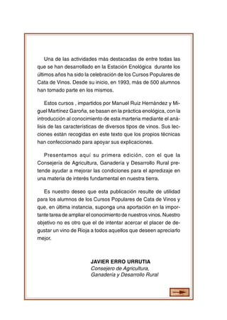 CURSO POPULAR DE CATA DE VINOS

4

Una de las actividades más destacadas de entre todas las
que se han desarrollado en la Estación Enológica durante los
últimos años ha sido la celebración de los Cursos Populares de
Cata de Vinos. Desde su inicio, en 1993, más de 500 alumnos
han tomado parte en los mismos.
Estos cursos , impartidos por Manuel Ruiz Hernández y Miguel Martínez Garoña, se basan en la práctica enológica, con la
introducción al conocimiento de esta marteria mediante el análisis de las características de diversos tipos de vinos. Sus lecciones están recogidas en este texto que los propios técnicas
han confeccionado para apoyar sus explicaciones.
Presentamos aquí su primera edición, con el que la
Consejería de Agricultura, Ganadería y Desarrollo Rural pretende ayudar a mejorar las condiciones para el apredizaje en
una materia de interés fundamental en nuestra tierra.
Es nuestro deseo que esta publicación resulte de utilidad
para los alumnos de los Cursos Populares de Cata de Vinos y
que, en última instancia, suponga una aportación en la importante tarea de ampliar el conocimiento de nuestros vinos. Nuestro
objetivo no es otro que el de intentar acercar el placer de degustar un vino de Rioja a todos aquellos que deseen apreciarlo
mejor.

JAVIER ERRO URRUTIA
Consejero de Agricultura,
Ganadería y Desarrollo Rural

 