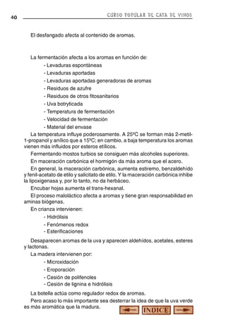 CURSO POPULAR DE CATA DE VINOS

40

El desfangado afecta al contenido de aromas.

La fermentación afecta a los aromas en función de:
- Levaduras espontáneas
- Levaduras aportadas
- Levaduras aportadas generadoras de aromas
- Residuos de azufre
- Residuos de otros fitosanitarios
- Uva botryticada
- Temperatura de fermentación
- Velocidad de fermentación
- Material del envase
La temperatura influye poderosamente. A 25ºC se forman más 2-metil1-propanol y anílico que a 15ºC; en cambio, a baja temperatura los aromas
vienen más influidos por esteros etílicos.
Fermentando mostos turbios se consiguen más alcoholes superiores.
En maceración carbónica el hormigón da más aroma que el acero.
En general, la maceración carbónica, aumenta estiremo, benzaldehído
y fenil-acetato de etilo y salicitato de etilo. Y la maceración carbónica inhibe
la lipoxigenasa y, por lo tanto, no da herbáceo.
Encubar hojas aumenta el trans-hexanal.
El proceso maloláctico afecta a aromas y tiene gran responsabilidad en
aminas biógenas.
En crianza intervienen:
- Hidrólisis
- Fenómenos redox
- Esterificaciones
Desaparecen aromas de la uva y aparecen aldehídos, acetales, esteres
y lactonas.
La madera intervienen por:
- Microxidación
- Eroporación
- Cesión de polifenoles
- Cesión de lignina e hidrólisis
La botella actúa como regulador redox de aromas.
Pero acaso lo más importante sea desterrar la idea de que la uva verde
es más aromática que la madura.

 