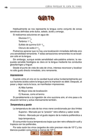 CURSO POPULAR DE CATA DE VINOS

46

Habitualmente se nos representa la lengua como conjunto de zonas
sensitivas definidas ante dulce, salado, ácido y amargo.
Si realizamos soluciones en agua de:
Glucosa 3 o/oo
Tartárico 1 o/oo
Sulfato de quinina 0,01 o/oo
Cloruro de sodio 2 o/oo
Podremos apreciar que no hay una localización inmediata definida sino
una sensibilidad remanente. Y estas sensaciones remanentes no se localizan sólo en la lengua.
Sin embargo, aunque existe sensibilidad velo-palatina anterior, la respuesta sensible fisiológica es clara en la lengua mediante los conductos
glosofaríngeo y lingual.
Desde el punto de vista de cata de vinos, interesa reconocer y localizar
no sólo gusto directo inmediato, sino remanente.
Impresiones
Cuando entra el vino en la cavidad bucal actúa fundamentalmente por
sus factores ácidos sobre la lengua pero la impresión es débil. Después, al
pasar y dejar vacía la boca, se manifiestan impresiones:
A) Más fuertes
B) Mayor área de localización
C) Nuevas, como el tanino
Si paralelamente a la ingestión de vino succiona aire, el vino pasa a la
situación laminar y actúa intensamente también.
Temperatura y gusto
La temperatura de cata de los vinos viene condicionada por dos límites
Superior.- Marcado por la "presión" retro-olfativa y sabor ácido
Inferior.- Marcada por el gusto áspero de la materia polifenólica a
baja temperatura.
El consumidor busca temperaturas bajas que den retro-olfatación sutil y
tropieza con los polifendes.
Por esta razón los vinos cargados de color precisan más de 15º C y los
blancos pueden consumirse a menos de 10º C.

 