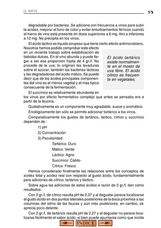 el gusto

53

degradable por bacterias. Se adiciona con frecuencia a vinos para subir
la acidez, mejorar el tono de color y evitar enturbiamientos férricos cuando
el hierro de vino está presente en dosis superiores a 6 mg. litro e inferiores
a 12 mg. No precipita en los vinos.
El ácido láctico es líquido siruposo que tiene cierto efecto antimicrobiano.
Nosotros hemos podido comprobar este efecto
en un reciente trabajo sobre estabilización de
bebidas dulces. En el vino abunda y puede lleEl ácido tartárico
gar a ser esa proporción hasta de 4 gr./l. No
existe normalmenprocede de la uva; lo originan las levaduras
te en el mosto de
sobre el azúcar, también las bacterias lácticas
uva libre. El ácido
y las degradadoras del ácido málico. Se puede
cítrico es frecuendecir que de los ácidos principales componente en vegetales.
tes del vino es el menos vegetal y el más típico
consecuente de la fermentación.
El succínico es relativamente abundante en
los vinos por efecto fermentativo complejo que antes se pensaba era a
partir de la leucina.
Gustativamente es un componente muy agradable, suave y aromático.
Enológicamente tan sólo se permite adicionar tartárico a los vinos.
Comparativamente los gustos de tartárico, láctico, cítrico y succínico
dependen de :
1) pH
2) Concentración
3) Peculiaridad
Tartárico: Duro
Málico: Verde
Láctico: Agrio
Succínico: Cálido
Cítrico: Fresco
Hemos considerado finalmente las relaciones entre los conceptos de
acidez total y acidez real con respecto al gusto ácido, fundamentalmente
para adiciones de cítrico, tartárico y láctico.
Sobre agua las adiciones de estos ácidos a razón de 2 gr./l. dan como
resultados:
Con 2 gr./l. de cítrico resulta pH de 2,37 y al degustar parece localizarse
el gusto ácido en dos puntos laterales posteriores de la boca próximos a las
columnas del istmo de las fauces y aún más posteriores, en cambio, se
aprecia poco delante.
Con 2 gr./l. de tartárico resulta pH de 2,27 y al degustar no parece localizarse fácilmente el sabor ácido, si bien puede apuntarse como que incide

 