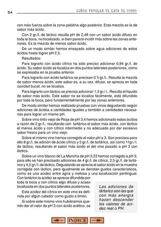54

CURSO POPULAR DE CATA DE VINOS

con más fuerza sobre la zona palatina algo posterior. Esta mezcla es la de
sabor más ácido.
Con 2 gr./l. de láctico resulta pH de 2,48 con un sabor ácido difuso en
toda la boca, no localizado, si bien parece incidir más sobre las zonas anteriores. Es la mezcla de menos sabor ácido.
De un modo similar hemos ensayado sobre agua adiciones de estos
ácidos hasta lograr pH 2,5.
Resultados:
Para lograrlo con ácido cítrico ha sido preciso adicionar 0,94 gr./l. de
ácido. Su sabor ácido se localiza en dos puntos laterales posteriores, como
se expresaba en la prueba anterior.
Para lograrlo con ácido tartárico se precisan 0´5 gr./l.. Resulta la mezcla
de sabor menos ácido; este sabor es, a su vez, difuso, se aprecia en toda
cavidad bucal, no se localiza.
Para lograrlo con láctico se precisa adicionar 1,3 gr./ l.. Resulta el líquido
de sabor más ácido. Este sabor no se localiza fácilmente, está difundido
por toda la boca, pero fundamentalmente por las zonas anteriores.
De modo similar hemos realizado pruebas con vinos degustando según
adiciones de ácidos a cantidades iguales y también a cantidades necesarias para lograr un mismo pH.
Sobre vino tinto viejo de Rioja de pH 3,4 hemos adicionado estos ácidos
a razón de 2 gr./l., resultando con tartárico el sabor más ácido, con láctico
el menos ácido y con cítrico intermedio y no adecuado por dar excesivo
sabor fresco para un vino viejo.
Sobre el mismo vino hemos corregido el valor pH a 3. Son precisos para
ello 8 gr./l. de adición de ácido cítrico y 5 gr./l. de tartárico, así como 11gr./ l.
de láctico, resultando el sabor más ácido el del vino pasado a pH 3 con
láctico.
Sobre un vino blanco de La Mancha de pH 3,23 hemos corregido a pH 3;
para ello se han precisado adiciones de 4 gr./l. de cítrico, 2,5 gr./l. de tartárico y 4,5 gr./ l. de láctico. Degustando se aprecia el sabor ácido en la muestra
corregida con láctico, pero igualmente se denotan gustos característicos,
como es una acidez entre agria y melosa y una localización perilingual.
Con tartárico la acidez se aprecia difundida por
toda la boca y con cítrico algo difusa y acaso
localizada en dos puntos laterales posteriores.
Las adiciones de
tártarico son las que
Esta acidez del cítrico en este vino es deficon más energía
nida por algún catador como gusto a limón.
hacen descender
Si sobre este mismo vino hubiéramos quelos valores de acirido dar el valor de pH 3 con ácido acético, se

dez real o PH.

 