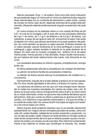 el gusto

habrían precisado 18 gr. / l. de acético. Esto sirve sólo como indicación
de que pretender lograr un mismo pH en vinos con distintos ácidos requiere
dosis relacionadas con su constante de disociación y sabor ácido, a pesar
de constar el mismo valor de pH, depende entonces de la acidez total adicionada, influyendo además poderosamente el gusto característico de cada
ácido.
Un nuevo ensayo se ha realizado sobre un vino rosado de Rioja de pH
3,21, el cual se ha corregido a pH 3; para ello se han precisado adiciones
de 3 gr./ l. de cítrico, de 1,7 gr./l. de tartárico y de 4,3 gr./l. de láctico. Los
catadores, a pesar de ser igual el valor pH, encuentran el sabor más ácido
el logrado con cítrico que parece apreciarse en la parte posterior del paladar, así como también se aprecia su sabor peculiar. El láctico también da
un sabor peculiar, parece localizarse en la zona perilingual y acaso en la
sublingual y algún catador también lo detecta en la parte posterior de la
lengua. En este caso la muestra corregida con tartárico es la de sabor
menos ácido, menos peculiar y más difundido. Acaso resulte menos peculiar por tratarse del ácido relativamente más fuerte, más frecuente en los
vinos.
Los resultados apreciados se refieren a gustos, precipitaciones, energía
ácida, etc.
El efecto pasterizador dificulta la precipitación de cristales de bitartrato.
La adición de tartárico facilita los precipitados cristalinos.
La adición de láctico parece atenuar la precipitación de cristales en vinos jóvenes.
Generalmente, el gusto de la acidez debida a tartárico es la más agradable. En otros resulta agradable la del cítrico y el láctico en menos casos.
Las adiciones de tartárico son las que con más energía hacen descender en todas las muestras estudiadas los valores de acidez real o pH. El
láctico es el que actúa menos enérgicamente sobre el pH y el cítrico actúa
de un modo intermedio, si bien se aproxima más al efecto del láctico que al
del tartárico. Esto por cuanto se refiere a adiciones en gramos por litro. En
cambio, si lo referimos a equivalentes adicionados o, a lo que es similar, a
la subida de acidez total, los valores de pH más bajos se logran con tartárico y los menos bajos con cítrico.
Sobre el gusto ácido podemos expresar que no es sencillo relacionarlo
aisladamente con ninguno de los conceptos parciales de acidez, como son
valor pH, acidez titulable, calidad de los ácidos presentes y proporción, no
con el valor de acidez volátil. Influyen sin duda también en el sabor ácido el
resto de los componentes del vino que en defecto pueden ayudar a la sensación de acidez y en exceso a la de suavidad. Nos referimos fundamentalmente a las materias no ácidas que constituyen el extracto. Así, existen

55

 
