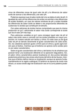 56

CURSO POPULAR DE CATA DE VINOS

vinos de diferentes zonas de igual valor de pH y la diferencia de sabor
ácido de acercar a las diferencias y de valor pH.
Podemos expresar que el sabor ácido del vino se debe al valor de pH. A
igualdad de valor pH las diferencias de acidez se asimilan a las diferencias
de acidez titulable y en caso de valores similares de pH y acidez titulable
las diferencias de sabor ácido se deben a las proporciones diferentes de
sustancias no ácidas que constituyen el extracto.
Con estas adiciones de ácidos hemos comprobado que para la misma
proporción en gr./l. adicionada el sabor más ácido corresponde al ácido
que da el valor pH más bajo.
Para adiciones variables en gr./l. para conseguir igual valor de pH el
sabor más ácido viene a coincidir con los ácidos añadidos en mayor proporción; en nuestro estudio son láctico y cítrico. En este caso ya de igual
valor de pH se denota claramente el gusto característico de cada ácido.
Así, los catadores aprecian gusto a limón para el cítrico y gusto agrio-dulzón para el láctico, mientras que el tartárico se aprecia como acidez pero
no por sabor característico.
Sobre el gusto característico del cítrico y del láctico ha de añadirse que
parecen tener una localización diferente en la operación degustativa. Así,
el sabor cítrico característico parece localizarse en dos puntos laterales
posteriores próximos a las zonas columnares del istmo de las fauces, mientras que el láctico define menos su localización aunque se aprecia fundamentalmente en la región sublingual. El tartárico se aprecia de modo más
difuso y si acaso existe algo de localización sea en la zona palatina posterior.

 