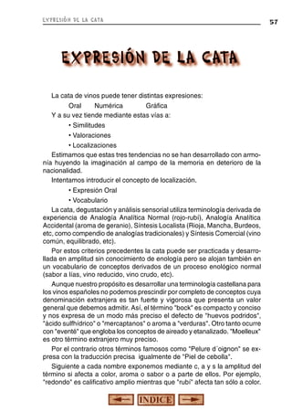 expresión de la cata

La cata de vinos puede tener distintas expresiones:
Oral
Numérica
Gráfica
Y a su vez tiende mediante estas vías a:
• Similitudes
• Valoraciones
• Localizaciones
Estimamos que estas tres tendencias no se han desarrollado con armonía huyendo la imaginación al campo de la memoria en deterioro de la
nacionalidad.
Intentamos introducir el concepto de localización.
• Expresión Oral
• Vocabulario
La cata, degustación y análisis sensorial utiliza terminología derivada de
experiencia de Analogía Analítica Normal (rojo-rubí), Analogía Analítica
Accidental (aroma de geranio), Síntesis Localista (Rioja, Mancha, Burdeos,
etc, como compendio de analogías tradicionales) y Síntesis Comercial (vino
común, equilibrado, etc).
Por estos criterios precedentes la cata puede ser practicada y desarrollada en amplitud sin conocimiento de enología pero se alojan también en
un vocabulario de conceptos derivados de un proceso enológico normal
(sabor a lías, vino reducido, vino crudo, etc).
Aunque nuestro propósito es desarrollar una terminología castellana para
los vinos españoles no podemos prescindir por completo de conceptos cuya
denominación extranjera es tan fuerte y vigorosa que presenta un valor
general que debemos admitir. Así, el término "bock" es compacto y conciso
y nos expresa de un modo más preciso el defecto de "huevos podridos",
"ácido sulfhídrico" o "mercaptanos" o aroma a "verduras". Otro tanto ocurre
con "eventé" que engloba los conceptos de aireado y etanalizado. "Moelleux"
es otro término extranjero muy preciso.
Por el contrario otros términos famosos como "Pelure d´oignon" se expresa con la traducción precisa igualmente de "Piel de cebolla".
Siguiente a cada nombre exponemos mediante c, a y s la amplitud del
término si afecta a color, aroma o sabor o a parte de ellos. Por ejemplo,
"redondo" es calificativo amplio mientras que "rubí" afecta tan sólo a color.

57

 