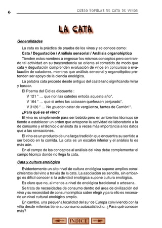 CURSO POPULAR DE CATA DE VINOS

6

Generalidades
La cata es la práctica de prueba de los vinos y se conoce como:
Cata / Degustación / Análisis sensorial / Análisis organoléptico
Tienden estos nombres a engrosar los mismos conceptos pero centrando tal actividad en su trascendencia se orienta el cometido de modo que
cata y degustación comprenden evaluación de vinos en concursos o evaluación de catadores, mientras que análisis sensorial y organoléptico pretenden ser apoyo de la ciencia enológica.
La palabra cata procede desde antiguo del castellano significando mirar
y buscar.
El Poema del Cid es elocuente :
V 121 " … que non las catedes entoda aqueste año".
V 164 " … que si antes las catassen quefossen perjurado".
V 3126 " … No ¡pueden catar de vergüenza, fantes de Carrión!".
¿Para qué es el vino?
El vino es simplemente para ser bebido pero en ambientes técnicos se
tiende a establecer un orden que antepone la actividad de laboratorio a la
de consumo y el técnico o analista da a veces más importancia a los datos
que a las sensaciones.
El vino es un producto de una larga tradición que encuentra su sentido a
ser bebido en la comida. La cata es un escalón inferior y el análisis lo es
más aún.
En el campo de los conceptos al análisis del vino debe complementar el
campo técnico donde no llega la cata.
Cata y cultura enológica
Evidentemente un alto nivel de cultura enológica supone amplios conocimientos del vino a través de la cata. La asociación es sencilla, sin embargo es difícil conocer si la actividad enológica supone cultura enológica.
Es claro que no, al menos a nivel de enológica tradicional o artesana.
Se trata de necesidades de consumo dentro del área de civilización del
vino y su necesidad de consumo implica saber elegir y para ello es necesario un nivel cultural enológico amplio.
En cambio, una pequeña localidad del sur de Europa conviviendo con la
viña desde milenios tiene su consumo autosatisfecho. ¿Para qué conocer
más?

 