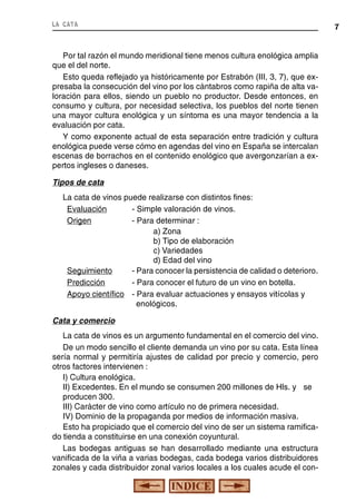 la cata

Por tal razón el mundo meridional tiene menos cultura enológica amplia
que el del norte.
Esto queda reflejado ya históricamente por Estrabón (III, 3, 7), que expresaba la consecución del vino por los cántabros como rapiña de alta valoración para ellos, siendo un pueblo no productor. Desde entonces, en
consumo y cultura, por necesidad selectiva, los pueblos del norte tienen
una mayor cultura enológica y un síntoma es una mayor tendencia a la
evaluación por cata.
Y como exponente actual de esta separación entre tradición y cultura
enológica puede verse cómo en agendas del vino en España se intercalan
escenas de borrachos en el contenido enológico que avergonzarían a expertos ingleses o daneses.
Tipos de cata
La cata de vinos puede realizarse con distintos fines:
Evaluación
- Simple valoración de vinos.
Origen
- Para determinar :
a) Zona
b) Tipo de elaboración
c) Variedades
d) Edad del vino
Seguimiento
- Para conocer la persistencia de calidad o deterioro.
Predicción
- Para conocer el futuro de un vino en botella.
Apoyo científico - Para evaluar actuaciones y ensayos vitícolas y
enológicos.
Cata y comercio
La cata de vinos es un argumento fundamental en el comercio del vino.
De un modo sencillo el cliente demanda un vino por su cata. Esta línea
sería normal y permitiría ajustes de calidad por precio y comercio, pero
otros factores intervienen :
I) Cultura enológica.
II) Excedentes. En el mundo se consumen 200 millones de Hls. y se
producen 300.
III) Carácter de vino como artículo no de primera necesidad.
IV) Dominio de la propaganda por medios de información masiva.
Esto ha propiciado que el comercio del vino de ser un sistema ramificado tienda a constituirse en una conexión coyuntural.
Las bodegas antiguas se han desarrollado mediante una estructura
vanificada de la viña a varias bodegas, cada bodega varios distribuidores
zonales y cada distribuidor zonal varios locales a los cuales acude el con-

7

 