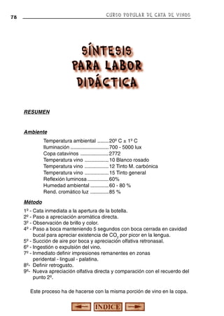 CURSO POPULAR DE CATA DE VINOS

78

RESUMEN

Ambiente
Temperatura ambiental ........ 20º C ± 1º C
Iluminación ........................... 700 - 5000 lux
Copa catavinos .................... 2772
Temperatura vino ................. 10 Blanco rosado
Temperatura vino ................. 12 Tinto M. carbónica
Temperatura vino ................. 15 Tinto general
Reflexión luminosa ............... 60%
Humedad ambiental ............. 60 - 80 %
Rend. cromático luz ............. 85 %
Método
1º - Cata inmediata a la apertura de la botella.
2º - Paso a apreciación aromática directa.
3º - Observación de brillo y color.
4º - Paso a boca manteniendo 5 segundos con boca cerrada en cavidad
bucal para apreciar existencia de CO2 por picor en la lengua.
5º - Succión de aire por boca y apreciación olfativa retronasal.
6º - Ingestión o expulsión del vino.
7º - Inmediato definir impresiones remanentes en zonas
peridental - lingual - palatina.
8º- Definir retrogusto.
9º- Nueva apreciación olfativa directa y comparación con el recuerdo del
punto 2º.
Este proceso ha de hacerse con la misma porción de vino en la copa.

 