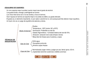 84

EQUILIBRIO DE SABORES:
Un vino soporta mejor la acidez cuanto mayor sea el grado de alcohol.
Los gustos ácido, amargo y astringente se suman.
Los vinos más duros son a la vez ácidos y ricos en taninos.
Gran riqueza en taninos se soporta mejor si la acidez es débil y su grado elevado.
El grado es un elemento importante, no por sabor a alcohol en sí, sino porque permite obtener mejor equilibrio.
Un buen vino es un juego de equilibrio de sabores y olores.

TÉCNICAS DE
DEGUSTACION
Sala de Cata

Grifo agua
Escupidero profundo
Armario copas limpias

Copa de Cata

Normalizada (coger índice y pulgar por pie, llenar aprox. 50 ml.
Capilaridad (alcohol) sustancias volátiles (aromas)

CURSO POPULAR DE CATA DE VINOS

Medio Ambiental

Ruidos
Temperatura: 20ºC (entre 18º y 22ºC)
Iluminación: Preferible luz del día
Estado Higrométrico: humedad relativa del aire 60-70%
Aireación: aireación de la sala (limpiar olores)
Mesa fácil de limpiar para muestras y copas

 
