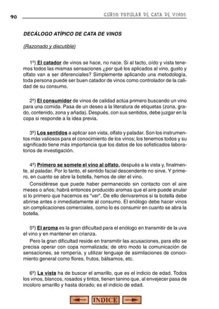 CURSO POPULAR DE CATA DE VINOS

90

DECÁLOGO ATÍPICO DE CATA DE VINOS
(Razonado y discutible)
1º) El catador de vinos se hace, no nace. Si al tacto, oído y vista tenemos todos las mismas sensaciones ¿por qué los aplicados al vino, gusto y
olfato van a ser diferenciales? Simplemente aplicando una metodología,
toda persona puede ser buen catador de vinos como controlador de la calidad de su consumo.
2º) El consumidor de vinos de calidad actúa primero buscando un vino
para una comida. Pasa de un deseo a la literatura de etiquetas (zona, grado, contenido, zona y añada). Después, con sus sentidos, debe juzgar en la
copa si responde a la idea previa.
3º) Los sentidos a aplicar son vista, olfato y paladar. Son los instrumentos más valiosos para el conocimiento de los vinos; los tenemos todos y su
significado tiene más importancia que los datos de los sofisticados laboratorios de investigación.
4º) Primero se somete el vino al olfato, después a la vista y, finalmente, al paladar. Por lo tanto, el sentido facial descendente no sirve. Y primero, en cuanto se abre la botella, hemos de oler el vino.
Considérese que puede haber permanecido sin contacto con el aire
meses o años; habrá entonces producido aromas que el aire puede anular
si lo primero que hacemos es "ver". De ello derivaremos si la botella debe
abrirse antes o inmediatamente al consumo. El enólogo debe hacer vinos
sin complicaciones comerciales, como lo es consumir en cuanto se abra la
botella.
5º) El aroma es la gran dificultad para el enólogo en transmitir de la uva
el vino y en mantener en crianza.
Pero la gran dificultad reside en transmitir las acusaciones, para ello se
precisa operar con copa normalizada; de otro modo la comunicación de
sensaciones, se rompería, y utilizar lenguaje de asimilaciones de conocimiento general como flores, frutos, bálsamos, etc.
6º) La vista ha de buscar el amarillo, que es el indicio de edad. Todos
los vinos, blancos, rosados y tintos, tienen tanino que, al envejecer pasa de
incoloro amarillo y hasta dorado; es el indicio de edad.

 