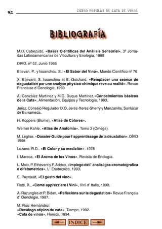 CURSO POPULAR DE CATA DE VINOS

92

M.D. Cabezudo, «Bases Científicas del Análisis Sensorial», 3ª Jornadas Latinoamericanas de Viticultura y Enología, 1988
DIVO, nº 52, Junio 1986
Etievan, P., y Issanchou, S.: «El Sabor del Vino», Mundo Científico nº 76
X. Etievant, S. Issanchou et E. Guichard, «Remplacer una seance de
degustation par une analyse physico-chimique reve ou realité». Revue
Francaise d´Oenologie, 1990
A. González Martínez y M.C. Duque Martínez,«Conocimientos básicos
de la Cata», Alimentación, Equipos y Tecnología, 1993.
Jerez, Consejo Regulador D.O. Jerez-Xerez-Sherry y Manzanilla, Sanlúcar
de Barrameda.
H. Küppers (Blume), «Atlas de Colores».
Werner Kahle, «Atlas de Anatomía», Tomo 3 (Omega)
M. Leglise, «Dossier-Guide pour l´apprentissage de la deustation», DÏVO
1998
Lozano, R.D., «El Color y su medición», 1978
I. Mareca, «El Aroma de los Vinos», Revista de Enología.
L. Moio, P. Ethevant y F. Addeo, «Impiego dell'analisi gas-cromatografica
e olfatometrica», L'Enotecnico, 1993.
E. Peynaud, «El gusto del vino».
Ratti, R., «Come apprezziare i Vini», Vini d'Italia, 1990.
A. Razungles et P. Bidan, «Reflexions sur la degustation» Revue Fran‚çais
d'Oenologie, 1987.
M. Ruiz Hernández:
«Decálogo atípico de cata», Tiempo, 1992.
«Cata de vinos», Horeco, 1994.

 