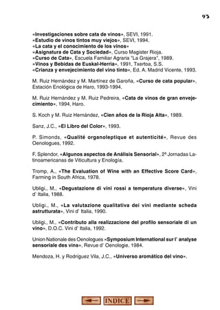 síntesis para labor didáctica

«Investigaciones sobre cata de vinos», SEVI, 1991.
«Estudio de vinos tintos muy viejos», SEVI, 1994.
«La cata y el conocimiento de los vinos»
«Asignatura de Cata y Sociedad», Curso Magister Rioja.
«Curso de Cata», Escuela Familiar Agraria "La Grajera", 1989.
«Vinos y Bebidas de Euskal-Herria», 1991, Txertoa, S.S.
«Crianza y envejecimiento del vino tinto», Ed. A. Madrid Vicente, 1993.
M. Ruiz Hernández y M. Martínez de Garoña, «Curso de cata popular»,
Estación Enológica de Haro, 1993-1994.
M. Ruiz Hernández y M. Ruiz Pedreira, «Cata de vinos de gran envejecimiento», 1994, Haro.
S. Koch y M. Ruiz Hernández, «Cien años de la Rioja Alta», 1989.
Sanz, J.C., «El Libro del Color», 1993.
P. Simonds, «Qualité organoleptique et autenticité», Revue des
Oenologues, 1992.
F. Splendor, «Algunos aspectos de Análisis Sensorial», 2ª Jornadas Latinoamericanas de Viticultura y Enología.
Tromp, A., «The Evaluation of Wine with an Effective Score Card»,
Farming in South Africa, 1978.
Ubligi., M., «Degustazione di vini rossi a temperatura diverse», Vini
d'Italia, 1988.
Ubligi., M., «La valutazione qualitativa dei vini mediante scheda
astrutturata», Vini d'Italia, 1990.
Ubligi., M., «Contributo alla realizzacione del profilo sensoriale di un
vino», D.O.C. Vini d'Italia, 1992.
Union Nationale des Oenologues «Symposium International sur l'analyse
sensoriale des vins», Revue d'Oenologie, 1984.
Mendoza, H. y Rodríguez Vila, J.C., «Universo aromático del vino».

93

 