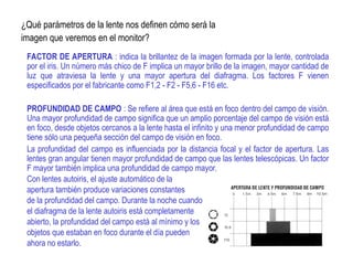 ¿Qué parámetros de la lente nos definen cómo será la
imagen que veremos en el monitor?
FACTOR DE APERTURA : indica la brillantez de la imagen formada por la lente, controlada
por el iris. Un número más chico de F implica un mayor brillo de la imagen, mayor cantidad de
luz que atraviesa la lente y una mayor apertura del diafragma. Los factores F vienen
especificados por el fabricante como F1,2 - F2 - F5,6 - F16 etc.
PROFUNDIDAD DE CAMPO : Se refiere al área que está en foco dentro del campo de visión.
Una mayor profundidad de campo significa que un amplio porcentaje del campo de visión está
en foco, desde objetos cercanos a la lente hasta el infinito y una menor profundidad de campo
tiene sólo una pequeña sección del campo de visión en foco.
La profundidad del campo es influenciada por la distancia focal y el factor de apertura. Las
lentes gran angular tienen mayor profundidad de campo que las lentes telescópicas. Un factor
F mayor también implica una profundidad de campo mayor.
Con lentes autoiris, el ajuste automático de la
apertura también produce variaciones constantes
de la profundidad del campo. Durante la noche cuando
el diafragma de la lente autoiris está completamente
abierto, la profundidad del campo está al mínimo y los
objetos que estaban en foco durante el día pueden
ahora no estarlo.
 