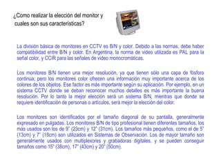 ¿Como realizar la elección del monitor y
cuales son sus características?
La división básica de monitores en CCTV es B/N y color. Debido a las normas, debe haber
compatibilidad entre B/N y color. En Argentina, la norma de video utilizada es PAL para la
señal color, y CCIR para las señales de video monocromáticas.
Los monitores B/N tienen una mejor resolución, ya que tienen sólo una capa de fósforo
continua; pero los monitores color ofrecen una información muy importante acerca de los
colores de los objetos. Ese factor es más importante según su aplicación. Por ejemplo, en un
sistema CCTV donde se deban reconocer muchos detalles es más importante la buena
resolución. Por lo tanto la mejor elección será un sistema B/N, mientras que donde se
requiere identificación de personas o artículos, será mejor la elección del color.
Los monitores son identificados por el tamaño diagonal de su pantalla, generalmente
expresado en pulgadas. Los monitores B/N de tipo profesional tienen diferentes tamaños, los
más usados son los de 9” (23cm) y 12” (31cm). Los tamaños más pequeños, como el de 5”
(13cm) y 7” (18cm) son utilizados en Sistemas de Observación. Los de mayor tamaño son
generalmente usados con multiplexores y grabadoras digitales, y se pueden conseguir
tamaños como 15” (38cm), 17” (43cm) y 20” (50cm).
 