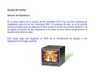 Ajustes del monitor
Selector de Impedancia
En la parte trasera de la mayoría de los monitores CCTV hay una llave selectora de
impedancia cerca de los dos conectores BNC. El propósito de esta, es el de permitir
terminar al cable coaxil de video con 75 ohm cuando el monitor es el último elemento, o la
de dejarlo en posición de alta impedancia si el monitor no es el último componente en el
trayecto de la señal de video.
Este ajuste logra que tengamos el 100% de la transferencia de energía y una
reproducción de imagen perfecta.
 