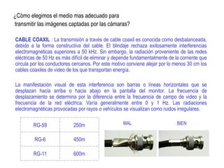 ¿Cómo elegimos el medio mas adecuado para
transmitir las imágenes captadas por las cámaras?
CABLE COAXIL : La transmisión a través de cable coaxil es conocida como desbalanceada,
debido a la forma constructiva del cable. El blindaje rechaza exitosamente interferencias
electromagnéticas superiores a 50 kHz. Sin embargo, la radiación proveniente de las redes
eléctricas de 50 Hz es más difícil de eliminar y depende fundamentalmente de la corriente que
circula por los conductores cercanos. Por este motivo conviene alejar por lo menos 30 cm los
cables coaxiles de video de los que transportan energía.
La manifestación visual de esta interferencia son barras o líneas horizontales que se
desplazan hacia arriba o hacia abajo en la pantalla del monitor. La frecuencia de
desplazamiento se determina por la diferencia entre la frecuencia de campo de video y la
frecuencia de la red eléctrica. Varía generalmente entre 0 y 1 Hz. Las radiaciones
electromagnéticas provocadas por rayos o vehículos se visualizan como ruidos irregulares.
RG-59 250m
RG-6 450m
RG-11 600m
MAL BIEN
 