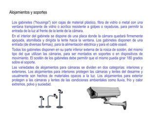 Alojamientos y soportes
Los gabinetes ("housings") son cajas de material plástico, fibra de vidrio o metal con una
ventana transparente de vidrio o acrílico resistente a golpes o rayaduras, para permitir la
entrada de la luz al frente de la lente de la cámara.
En el interior del gabinete se dispone de una placa donde la cámara quedará firmemente
apoyada, atornillada y dirigida la lente hacia la ventana. Los gabinetes disponen de una
entrada (de diversas formas), para la alimentación eléctrica y para el cable coaxil.
Todos los gabinetes disponen en su parte inferior externa de la rosca de sostén, del mismo
tipo del que utilizan las cámaras, para ser montados en soportes o en dispositivos de
movimiento. El sostén de los gabinetes debe permitir que el mismo pueda girar 180 grados
sobre el soporte.
Las variedades de alojamientos para cámaras se dividen en dos categorías: interiores y
exteriores. Los alojamientos para interiores protegen las cámaras y lentes del desarme y
usualmente son hechos de materiales opacos a la luz. Los alojamientos para exterior
protegen a las cámaras y lentes de las condiciones ambientales como lluvia, frío y calor
extremos, polvo y suciedad.
 