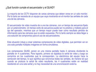 ¿Qué función cumple el secuenciador y el QUAD?
La mayoría de los CCTV disponen de varias cámaras que deben verse en un solo monitor.
Por lo tanto se necesita de un equipo que vaya mostrando en el monitor las señales de cada
una de las cámaras.
El secuenciador de video muestra de a una las cámaras, con un tiempo de secuencia fijado
por un potenciómetro. Un tiempo corto de secuencia puede ser no práctico y molesto para el
ojo del operador, mientras que un tiempo mayor puede traer como resultado pérdida de
información para las cámaras que no están expuestas. Por lo tanto siempre se debe llegar a
una solución de compromiso para el uso de secuenciadores.
Esta situación indujo a crear sistemas compresores de video digitales, que permitan ver en
una sola pantalla múltiples imágenes en forma simultánea.
Los compresores QUAD, ponen en una misma pantalla hasta 4 cámaras dividiendo la
pantalla en 4 cuadrantes. Para lograrlo, primero se digitaliza la señal de video y luego se
comprime en los cuadrantes que le corresponden. La electrónica del equipo hace la
corrección del tiempo, lo que significa que sincroniza todas las señales, de manera tal que
cuando se produce la señal de video resultante, los 4 cuadrantes están en realidad
residiendo en una sola señal y no hay necesidad de una sincronización externa.
 
