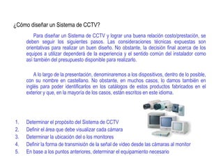 ¿Cómo diseñar un Sistema de CCTV?
Para diseñar un Sistema de CCTV y lograr una buena relación costo/prestación, se
deben seguir los siguientes pasos. Las consideraciones técnicas expuestas son
orientativas para realizar un buen diseño. No obstante, la decisión final acerca de los
equipos a utilizar dependerá de la experiencia y el sentido común del instalador como
así también del presupuesto disponible para realizarlo.
A lo largo de la presentación, denominaremos a los dispositivos, dentro de lo posible,
con su nombre en castellano. No obstante, en muchos casos, lo damos también en
inglés para poder identificarlos en los catálogos de estos productos fabricados en el
exterior y que, en la mayoría de los casos, están escritos en este idioma.
1. Determinar el propósito del Sistema de CCTV
2. Definir el área que debe visualizar cada cámara
3. Determinar la ubicación del o los monitores
4. Definir la forma de transmisión de la señal de video desde las cámaras al monitor
5. En base a los puntos anteriores, determinar el equipamiento necesario
 