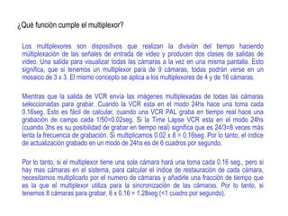 ¿Qué función cumple el multiplexor?
Los multiplexores son dispositivos que realizan la división del tiempo haciendo
múltiplexación de las señales de entrada de video y producen dos clases de salidas de
video. Una salida para visualizar todas las cámaras a la vez en una misma pantalla. Esto
significa, que si tenemos un multiplexor para de 9 cámaras, todas podrán verse en un
mosaico de 3 x 3. El mismo concepto se aplica a los multiplexores de 4 y de 16 cámaras.
Mientras que la salida de VCR envía las imágenes multiplexadas de todas las cámaras
seleccionadas para grabar. Cuando la VCR esta en el modo 24hs hace una toma cada
0.16seg. Esto es fácil de calcular, cuando una VCR PAL graba en tiempo real hace una
grabación de campo cada 1/50=0.02seg. Si la Time Lapse VCR esta en el modo 24hs
(cuando 3hs es su posibilidad de grabar en tiempo real) significa que es 24/3=8 veces más
lenta la frecuencia de grabación. Si multiplicamos 0.02 x 8 = 0.16seg. Por lo tanto, el índice
de actualización grabado en un modo de 24hs es de 6 cuadros por segundo.
Por lo tanto, si el multiplexor tiene una sola cámara hará una toma cada 0.16 seg., pero si
hay mas cámaras en el sistema, para calcular el índice de restauración de cada cámara,
necesitamos multiplicarlo por el numero de cámaras y añadirle una fracción de tiempo que
es la que el multiplexor utiliza para la sincronización de las cámaras. Por lo tanto, si
tenemos 8 cámaras para grabar, 8 x 0.16 = 1.28seg (<1 cuadro por segundo).
 