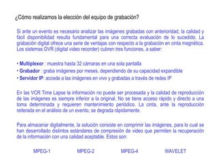 ¿Cómo realizamos la elección del equipo de grabación?
Si ante un evento es necesario analizar las imágenes grabadas con anterioridad, la calidad y
fácil disponibilidad resulta fundamental para una correcta evaluación de lo sucedido. La
grabación digital ofrece una serie de ventajas con respecto a la grabación en cinta magnética.
Los sistemas DVR (digital video recorder) cubren tres funciones, a saber:
• Multiplexor : muestra hasta 32 cámaras en una sola pantalla
• Grabador : graba imágenes por meses, dependiendo de su capacidad expandible
• Servidor IP: accede a las imágenes en vivo y grabadas a través de redes IP
En las VCR Time Lapse la información no puede ser procesada y la calidad de reproducción
de las imágenes es siempre inferior a la original. No se tiene acceso rápido y directo a una
toma determinada y requieren mantenimiento periódico. La cinta, ante la reproducción
reiterada en el análisis de un evento, se degrada rápidamente.
Para almacenar digitalmente, la solución consiste en comprimir las imágenes, para lo cual se
han desarrollado distintos estándares de compresión de video que permiten la recuperación
de la información con una calidad aceptable. Estos son:
MPEG-1 MPEG-2 MPEG-4 WAVELET
 