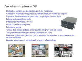Cantidad de cámaras que acepta el equipo. 4, 8 o 16 cámaras
Cantidad de imágenes por segundo que permiten grabar, en cuadros por segundo
Capacidad de almacenamiento que admiten, en gigabytes de disco rígido
Entrada para grabación de audio
Detección de movimiento por video
Grabación por fecha, día y hora
Entradas de alarma
Tamaño de la imagen grabada, entre 160x120, 320x240 y 640x480 píxeles
Tipo y cantidad de salidas para monitor (analógicos o SVGA)
Opción de grabar cada cámara a distinta velocidad de acuerdo a la importancia de las
escenas a visualizar.
Conexión remota por red, mediante web browser o software cliente
Características principales de las DVR
 