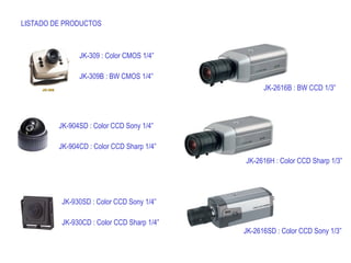 LISTADO DE PRODUCTOS
JK-309 : Color CMOS 1/4”
JK-309B : BW CMOS 1/4”
JK-904SD : Color CCD Sony 1/4”
JK-904CD : Color CCD Sharp 1/4”
JK-930SD : Color CCD Sony 1/4”
JK-930CD : Color CCD Sharp 1/4”
JK-2616B : BW CCD 1/3”
JK-2616H : Color CCD Sharp 1/3”
JK-2616SD : Color CCD Sony 1/3”
 