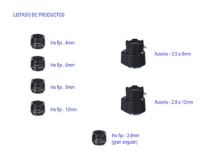 LISTADO DE PRODUCTOS
Iris fijo , 4mm
Iris fijo , 6mm
Iris fijo , 8mm
Iris fijo , 12mm
Autoiris - 3,5 a 8mm
Autoiris - 2,8 a 12mm
Iris fijo - 2,8mm
(gran angular)
 