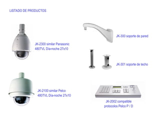 LISTADO DE PRODUCTOS
JK-2300 similar Panasonic
480TVL Día-noche 27x10
JK-2100 similar Pelco
480TVL Día-noche 27x10
JK-2002 compatible
protocolos Pelco P / D
JK-300 soporte de pared
JK-301 soporte de techo
 