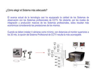 ¿Cómo elegir el Sistema más adecuado?
El avance actual de la tecnología casi ha equiparado la calidad de los Sistemas de
observación con los Sistemas profesionales de CCTV. No obstante, por los niveles de
integración y producción masivos de los Sistemas profesionales, estos resultan más
económicos considerando las prestaciones de los mismos.
Cuando se deben instalar 4 cámaras como mínimo, con distancias al monitor superiores a
los 30 mts, la opción del Sistema Profesional de CCTV resulta la más aconsejable.
 
