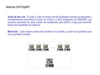 Sistemas DVR DigiNET
Audio de dos vías : El audio y video en tiempo real de localidades remotas es designado y
simultáneamente transmitido al centro de control y a sitios designados de WEB-DVR. Los
sensores opcionales de audio pueden ser establecidos para alertar y luego para transmitir
audio a las localidades de vigilancia.
Multi-vista : Cada imagen puede estar dividida en la pantalla y puede ser expandida para
ver en pantalla completa.
 