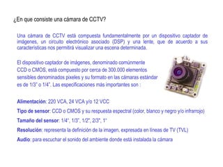 ¿En que consiste una cámara de CCTV?
Una cámara de CCTV está compuesta fundamentalmente por un dispositivo captador de
imágenes, un circuito electrónico asociado (DSP) y una lente, que de acuerdo a sus
características nos permitirá visualizar una escena determinada.
El dispositivo captador de imágenes, denominado comúnmente
CCD o CMOS, está compuesto por cerca de 300.000 elementos
sensibles denominados pixeles y su formato en las cámaras estándar
es de 1/3” o 1/4”. Las especificaciones más importantes son :
Alimentación: 220 VCA, 24 VCA y/o 12 VCC
Tipo de sensor: CCD o CMOS y su respuesta espectral (color, blanco y negro y/o infrarrojo)
Tamaño del sensor: 1/4“, 1/3”, 1/2", 2/3", 1“
Resolución: representa la definición de la imagen, expresada en líneas de TV (TVL)
Audio: para escuchar el sonido del ambiente donde está instalada la cámara
 