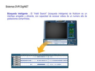 Sistemas DVR DigiNET
Búsqueda inteligente : El “Intelli Search” (búsqueda inteligente) de Kodicom es un
interfase amigable y eficiente, con capacidad de accesar videos de un numero alto de
grabaciones comprimidas.
 