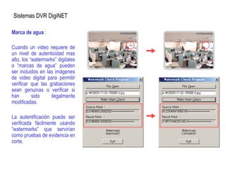 Sistemas DVR DigiNET
Marca de agua :
Cuando un video requiere de
un nivel de autenticidad mas
alto, los “watermarks” digitales
o “marcas de agua” pueden
ser incluidos en las imágenes
de video digital para permitir
verificar que las grabaciones
sean genuinas o verificar si
han sido ilegalmente
modificadas.
La autentificación puede ser
verificada fácilmente usando
“watermarks” que servirían
como pruebas de evidencia en
corte.
 