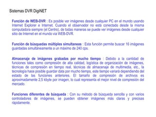 Sistemas DVR DigiNET
Función de WEB-DVR : Es posible ver imágenes desde cualquier PC en el mundo usando
Internet Explorer e Internet. Cuando el observador no está conectado desde la misma
computadora siempre (el Centro), de todas maneras se puede ver imágenes desde cualquier
sitio de Internet en el mundo via WEB-DVR.
Función de búsquedas múltiples simultaneas : Esta función permite buscar 16 imágenes
guardadas simultáneamente a un máximo de 240 cps.
Almacenaje de imágenes grabadas por mucho tiempo : Debido a la cantidad de
funciones tales como compresión de alta calidad, logística de organización de imágenes,
técnicas de compresión en tiempo real, técnicas de almacenaje de multimedia, etc., la
tecnología hace posible guardar data por mucho tiempo, este tiempo variará dependiendo del
estado de las funciones anteriores. El tamaño de compresión de archivos es
aproximadamente 2,5 kbyte por imagen, lo cual representa el mejor nivel de compresión del
mercado.
Funciones diferentes de búsqueda : Con su método de búsqueda sencilla y con varios
controladores de imágenes, se pueden obtener imágenes más claras y precisas
rápidamente.
 