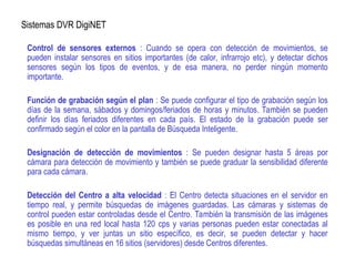 Sistemas DVR DigiNET
Control de sensores externos : Cuando se opera con detección de movimientos, se
pueden instalar sensores en sitios importantes (de calor, infrarrojo etc), y detectar dichos
sensores según los tipos de eventos, y de esa manera, no perder ningún momento
importante.
Función de grabación según el plan : Se puede configurar el tipo de grabación según los
días de la semana, sábados y domingos/feriados de horas y minutos. También se pueden
definir los días feriados diferentes en cada país. El estado de la grabación puede ser
confirmado según el color en la pantalla de Búsqueda Inteligente.
Designación de detección de movimientos : Se pueden designar hasta 5 áreas por
cámara para detección de movimiento y también se puede graduar la sensibilidad diferente
para cada cámara.
Detección del Centro a alta velocidad : El Centro detecta situaciones en el servidor en
tiempo real, y permite búsquedas de imágenes guardadas. Las cámaras y sistemas de
control pueden estar controladas desde el Centro. También la transmisión de las imágenes
es posible en una red local hasta 120 cps y varias personas pueden estar conectadas al
mismo tiempo, y ver juntas un sitio específico, es decir, se pueden detectar y hacer
búsquedas simultáneas en 16 sitios (servidores) desde Centros diferentes.
 